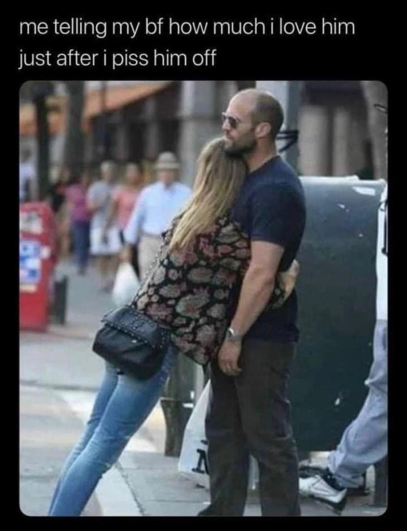 me telling my bf how much i love him just after i piss him off