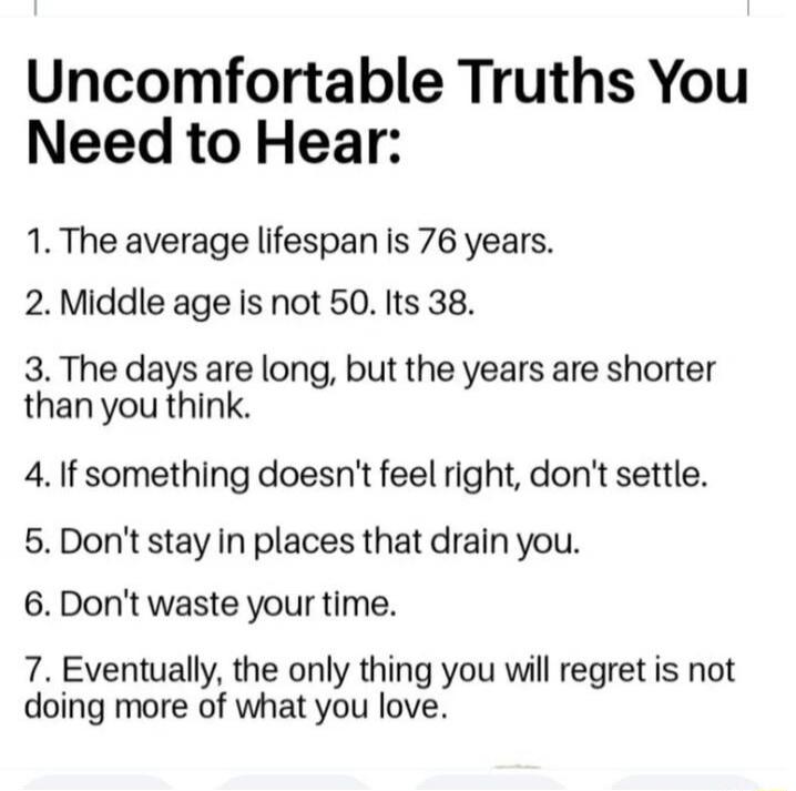 Uncomfortable Truths You Need to Hear:
1. The average lifespan is 76 years.
2. Middle age is not 50. It's 38.
3. The days are long, but the years are shorter than you think.
4. If something doesn't feel right, don't settle.
5. Don't stay in places that drain you.
6. Don't waste your time.
7. Eventually, the only thing you will regret is not doing m