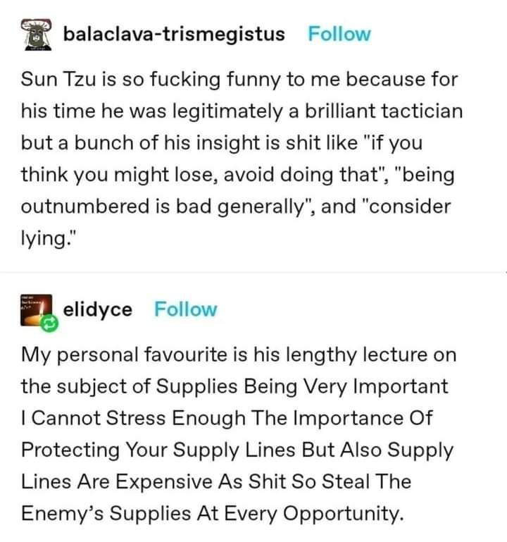 B balaclava trismegistus Follow Sun Tzu is so fucking funny to me because for his time he was legitimately a brilliant tactician but a bunch of his insight is shit like if you think you might lose avoid doing that being outnumbered is bad generally and consider lying elidyce Follow My personal favourite is his lengthy lecture on the subject of Supplies Being Very Important Cannot Stress Enough The