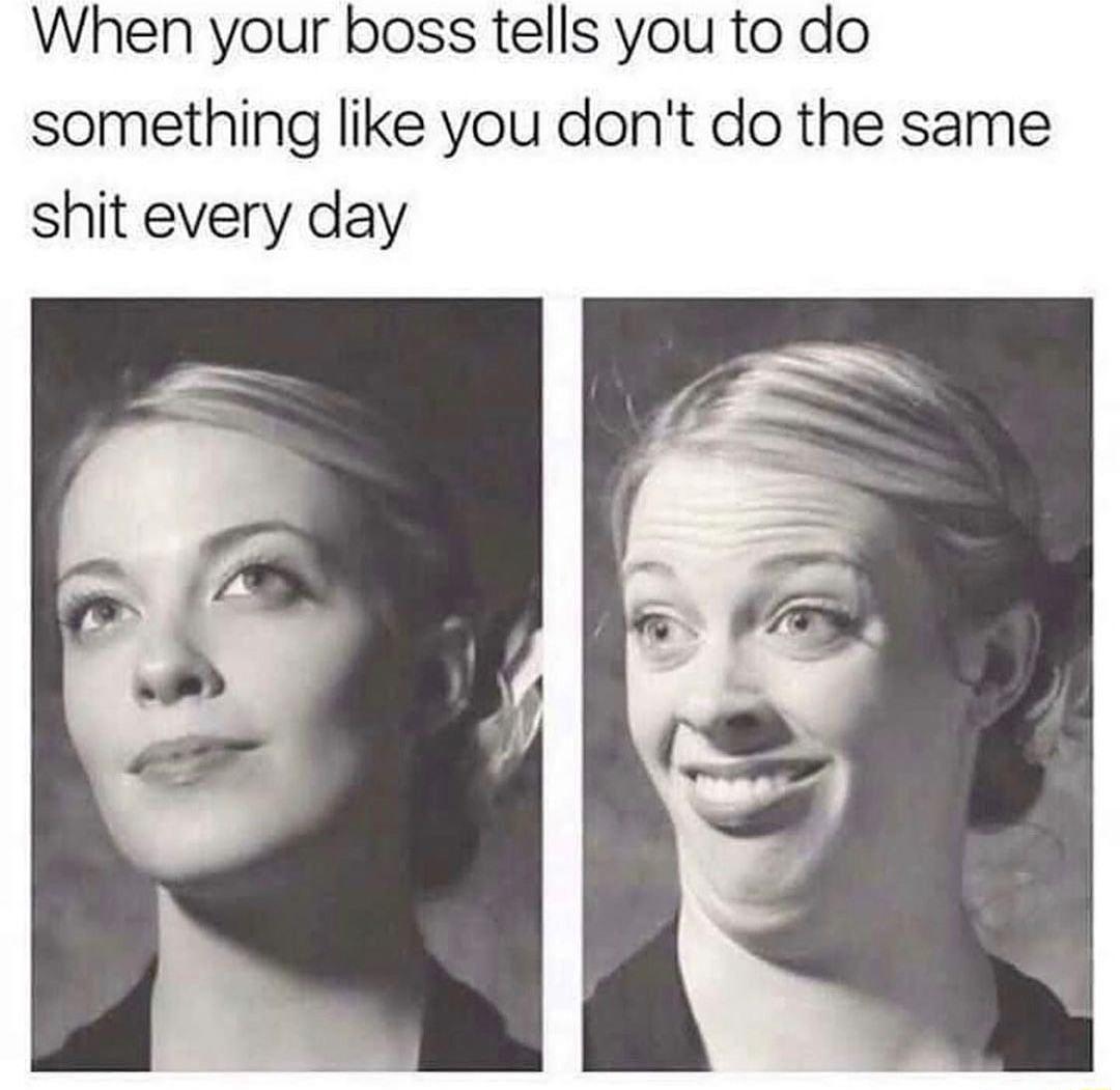 When your boss tells you to do something like you dont do the same shit every day