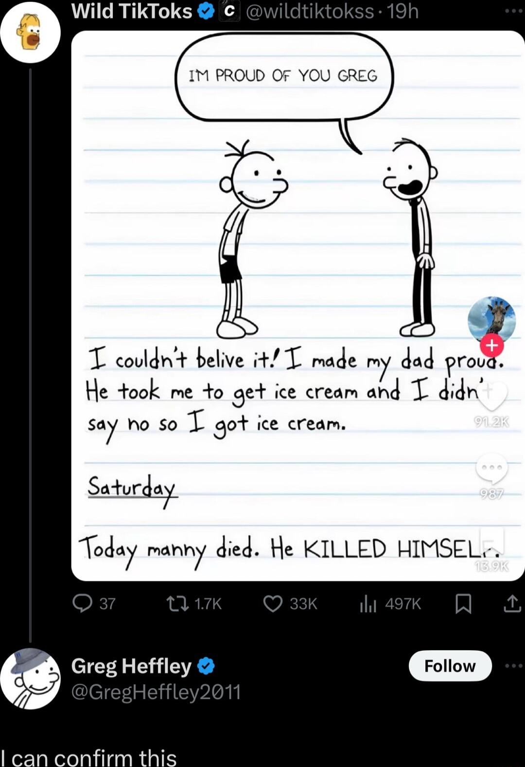 Wild TikToks IM PROUD OF YOU GREG T coldnt belve 4 T rade my dad mg He 4ook me 4o get ice cream and T didn say ho so T got ice cream snurg Today manny died He KILLED HIMSEL A Greg Heffley