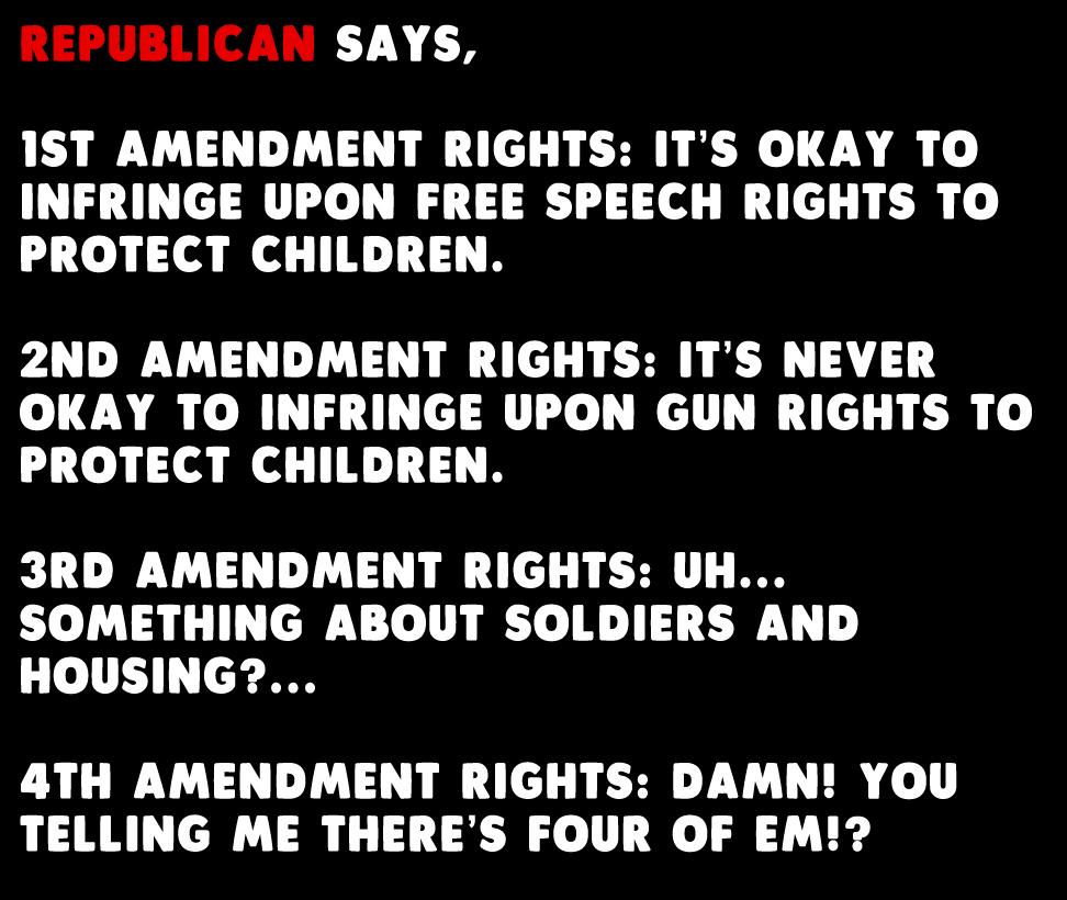 FNEPUBLICAN SAYS 1ST AMENDMENT RIGHTS ITS OKAY TO INFRINGE UPON FREE SPEECH RIGHTS TO PROTECT CHILDREN 2ND AMENDMENT RIGHTS ITS NEVER OKAY TO INFRINGE UPON GUN RIGHTS TO PROTECT CHILDREN 3RD AMENDMENT RIGHTS UH SOMETHING ABOUT SOLDIERS AND HOUSING 4TH AMENDMENT RIGHTS DAMN YOU TELLING ME THERES FOUR OF EM
