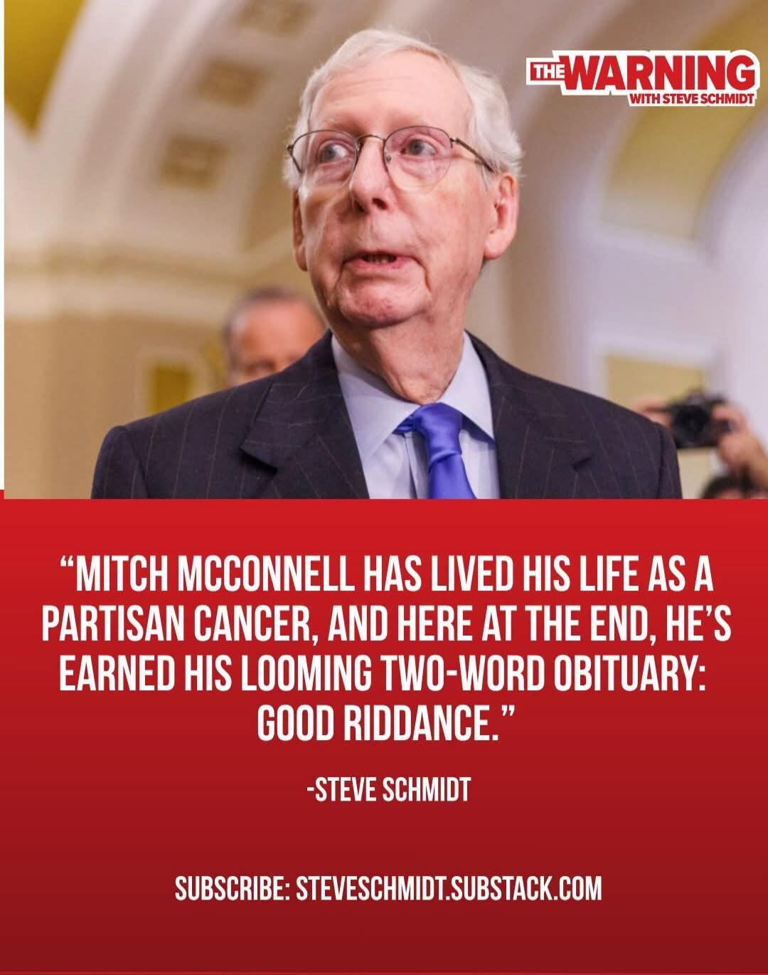 THE WARNING WITH STEVE SCHMIDT. “MITCH MCCONNELL HAS LIVED HIS LIFE AS A PARTISAN CANCER, AND HERE AT THE END, HE’S EARNED HIS LOOMING TWO-WORD OBITUARY: GOOD RIDDANCE.” -STEVE SCHMIDT. SUBSCRIBE: STEVESCHMIDT.SUBSTACK.COM