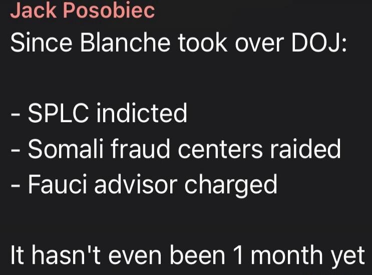 Jack Posobiec Since Blanche took over DOJ: - SPLC indicted - Somali fraud centers raided - Fauci advisor charged It hasn't even been 1 month yet