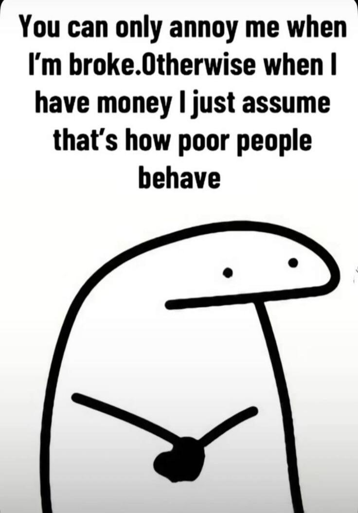 You can only annoy me when I'm broke. Otherwise when I have money I just assume that's how poor people behave