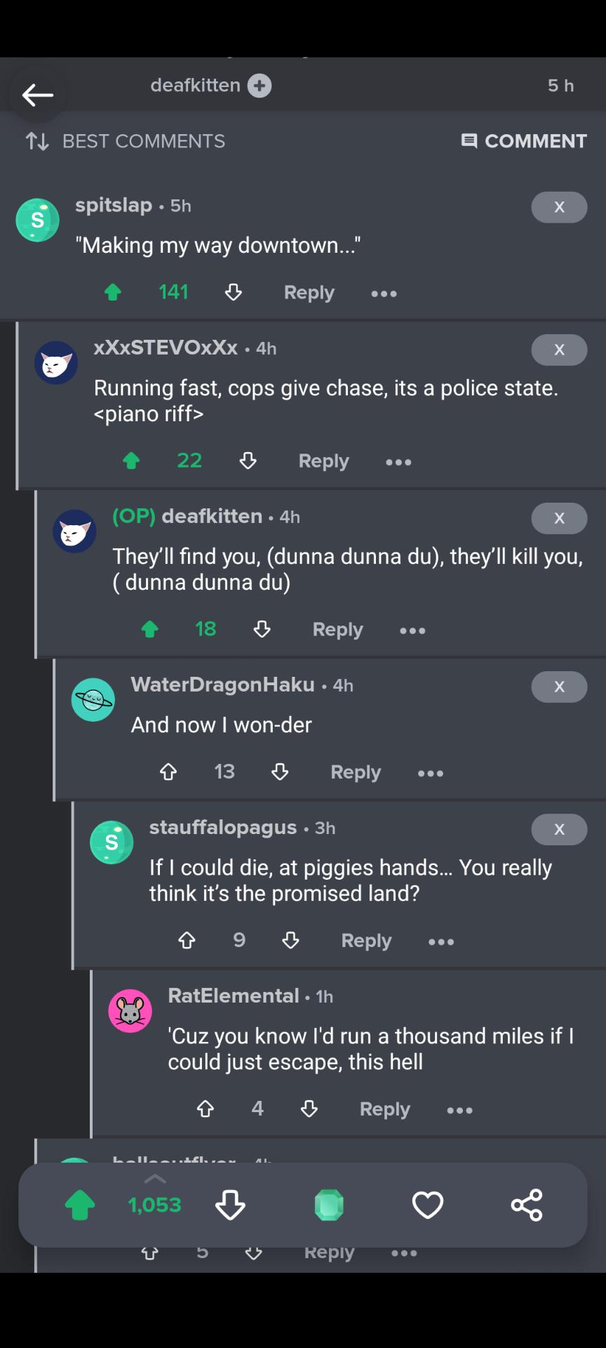 e LY sh T4 BEST COMMENTS COMMENT spitslap 5h Making my way downtown 141 B Reply e XXXSTEVOXXX 4h Running fast cops give chase its a police state piano riff 22 Reply OP deafkitten 4h Theyll find you dunna dunna du theyll kill you CTULEYTLLER 4 12 8 Reply ee WaterDragonHaku 4h And now won der 13 8 Reply e stauffalopagus 3h If 1 could die at piggies hands You really think its the promised land 9 O Re