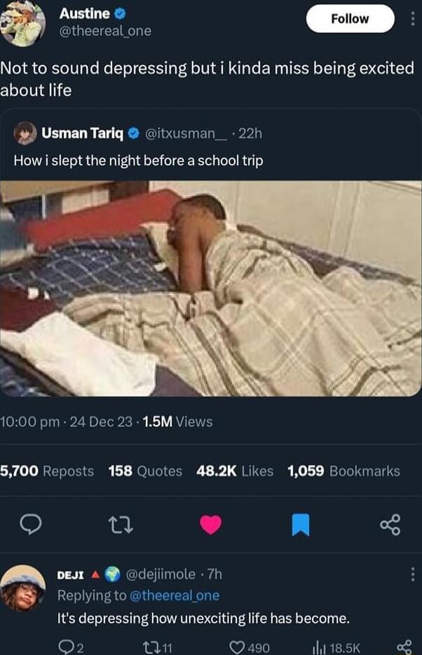 e theereal one Not to sound depressing but i kinda miss being excited about life UsmanTariq itxusman_ 22h Howi slept the night before a school trip 1000 pm 24 Dec 23 15M Views 5700 Reposts 158 Quotes 482K Likes 1059 Bookmarks i L4 n A oest 4 dejiimole 7h Replying to theereal one Its depressing how unexciting life has become o n S0 dviesk e