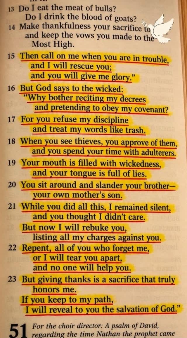 Do I eat the meat of bulls? Do I drink the blood of goats? Make thankfulness your sacrifice to and keep the vows you made to the Most High. Then call on me when you are in trouble, and I will rescue you; and you will give me glory. But God says to the wicked: Why bother reciting my decrees and pretending to obey my covenant? For you refuse my disci