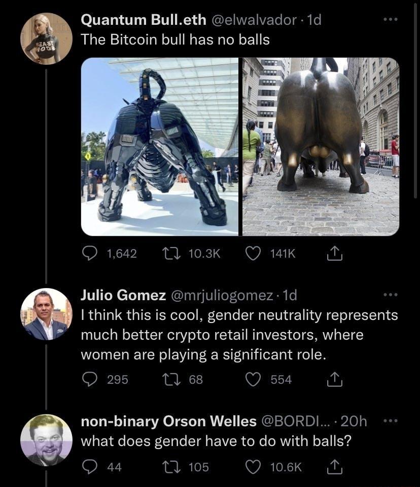 Quantum Bulleth elwalvador 1d The Bitcoin bull has no balls Julio Gomez mrjuliogomez 1d I think this is cool gender neutrality represents much better crypto retail investors where women are playing a significant role Q25 M8 Qssa N non binary Orson Welles BORDI 20h what does gender have to do with balls