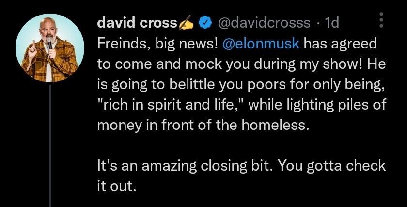 david crossa davidcrosss 1d Freinds big news elonmusk has agreed to come and mock you during my show He is going to belittle you poors for only being rich in spirit and life while lighting piles of money in front of the homeless Its an amazing closing bit You gotta check itout Qres 112059 Qaok o