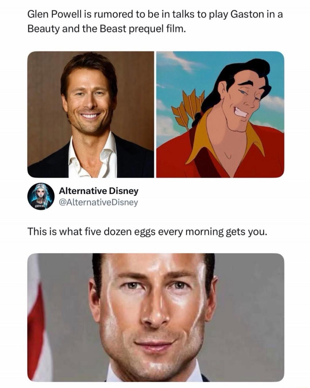 Glen Powell is rumored to be in talks to play Gaston in a Beauty and the Beast prequel film. Alternative Disney @AlternativeDisney This is what five dozen eggs every morning gets you.