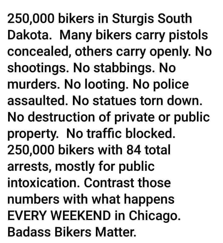 250000 bikers in Sturgis South Dakota Many bikers carry pistols concealed others carry openly No shootings No stabbings No murders No looting No police assaulted No statues torn down No destruction of private or public property No traffic blocked 250000 bikers with 84 total arrests mostly for public intoxication Contrast those numbers with what happens EVERY WEEKEND in Chicago Badass Bikers Matter