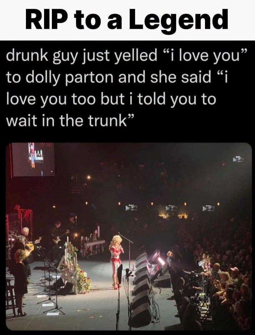 RIP to a Legend. Drunk guy just yelled “I love you” to Dolly Parton and she said “I love you too but I told you to wait in the trunk”