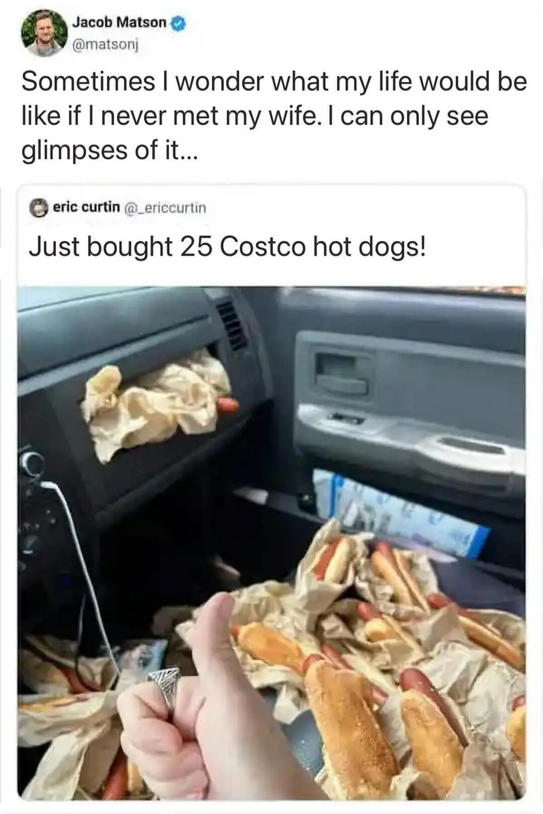 Jacob Matson @matsonj Sometimes I wonder what my life would be like if I never met my wife. I can only see glimpses of it... eric curtin @_ericcurtin Just bought 25 Costco hot dogs!