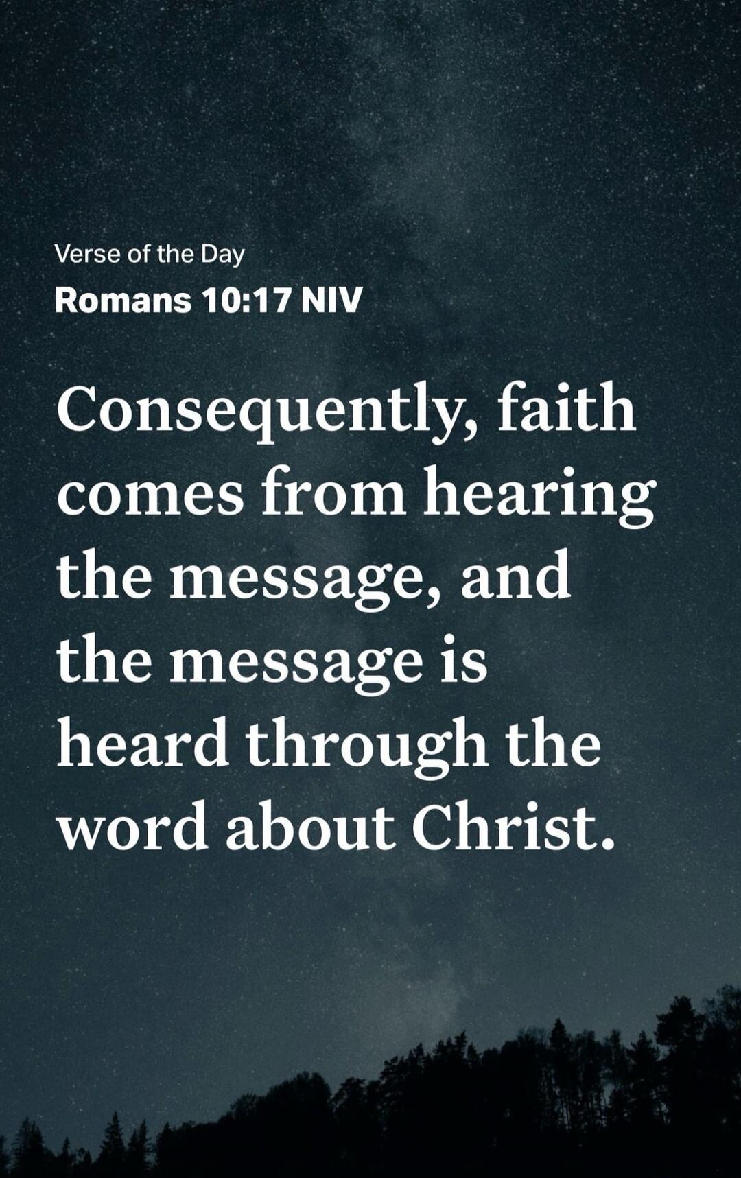 Verse of the Day Romans 10:17 NIV Consequently, faith comes from hearing the message, and the message is heard through the word about Christ.