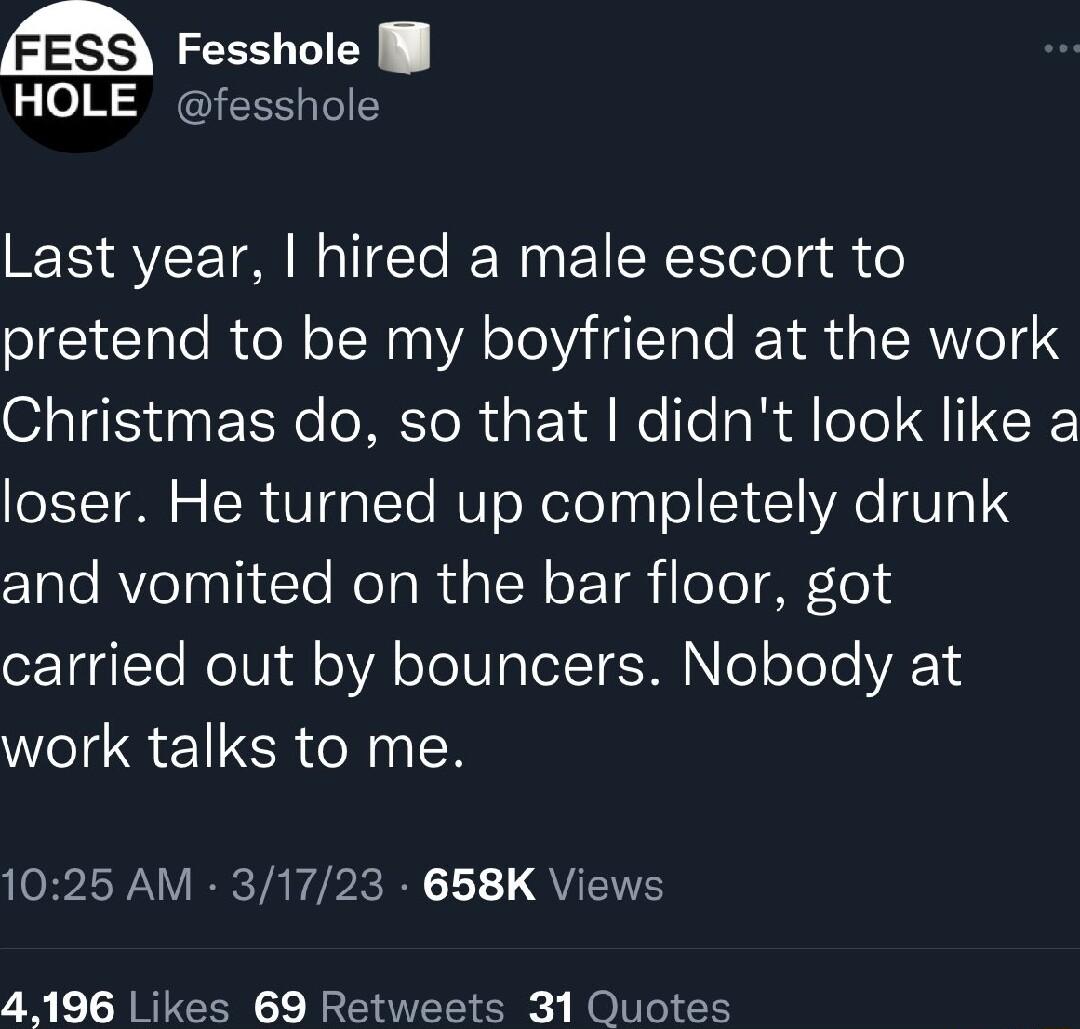 Fesshole l HOLE fesshole Last year hired a male escort to pretend to be my boyfriend at the work Christmas do so that didnt look like a loser He turned up completely drunk Z1ale AVleTpaTite Rol g RUQ W e T oToT T ozTgglYe WolUjdl oAl oo TelY M ooToTe VAEYS work talks to me OB L WV R TA Y PRI 1 1 QYL 4196 Likes 69 Retweets 31 Quotes