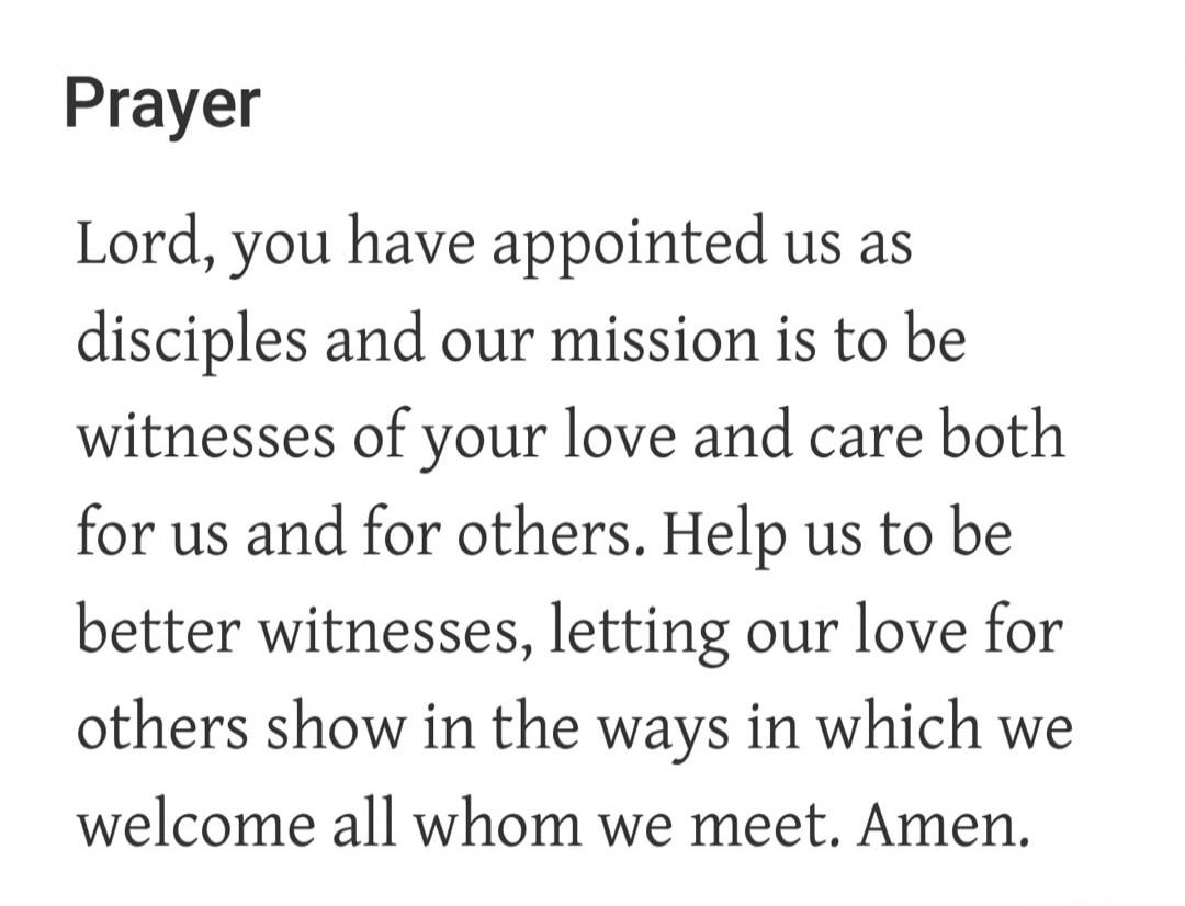 Prayer Lord, you have appointed us as disciples and our mission is to be witnesses of your love and care both for us and for others. Help us to be better witnesses, letting our love for others show in the ways in which we welcome all whom we meet. Amen.