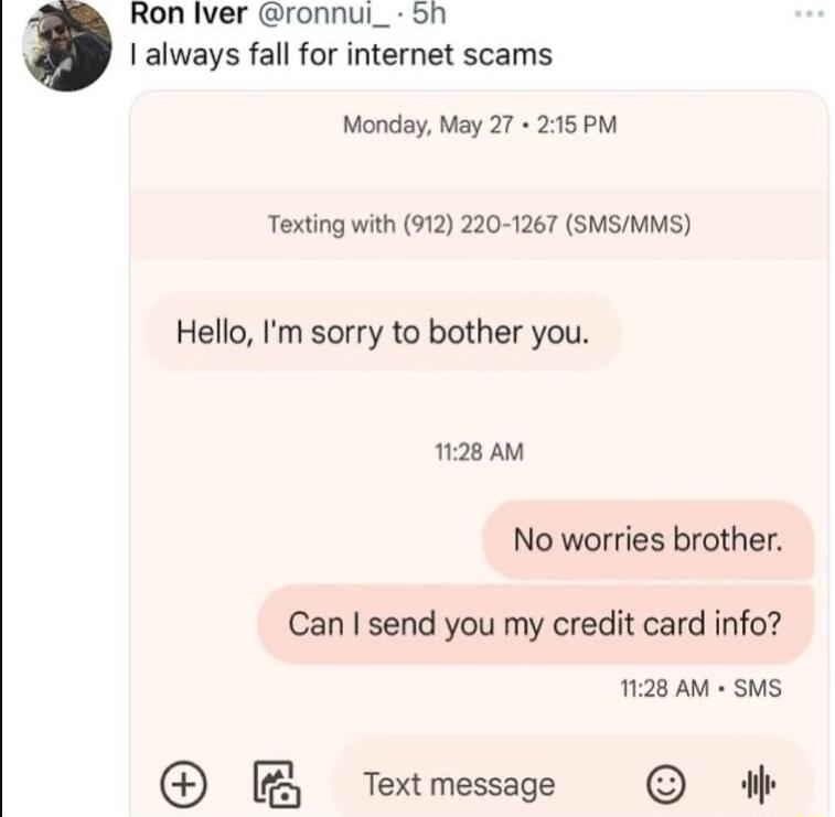 Ron lver ronnui_ dh always fall for internet scams Monday May 27 215 PM Texting with 912 220 1267 SMSMMS Hello Im sorry to bother you 1128 AM No worries brother Can send you my credit card info 1128 AM SMS B Textmessage