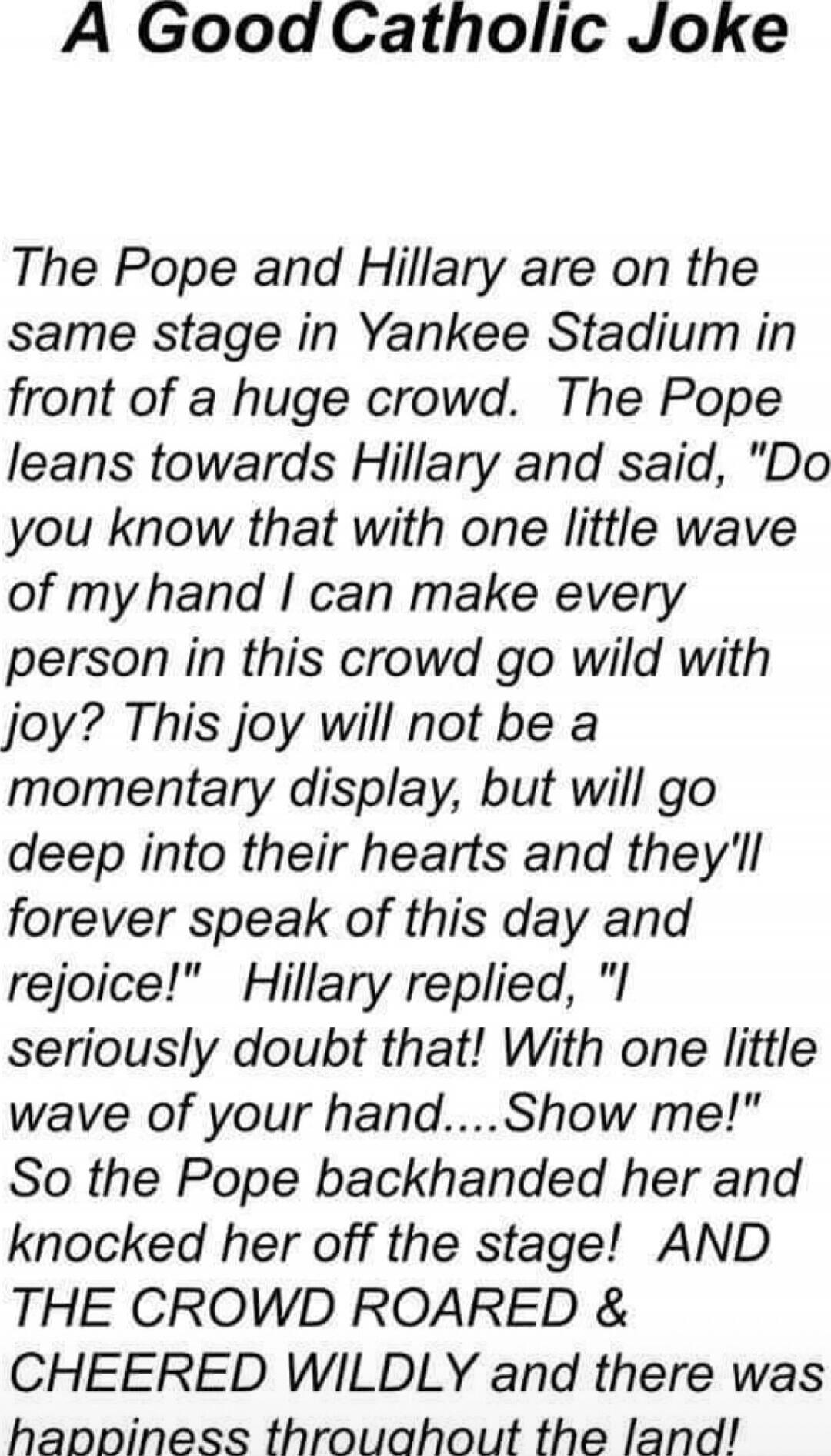 A Good Catholic Joke

The Pope and Hillary are on the same stage in Yankee Stadium in front of a huge crowd. The Pope leans towards Hillary and said, 