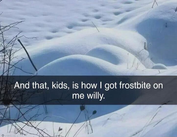 And that, kids, is how I got frostbite on me willy.