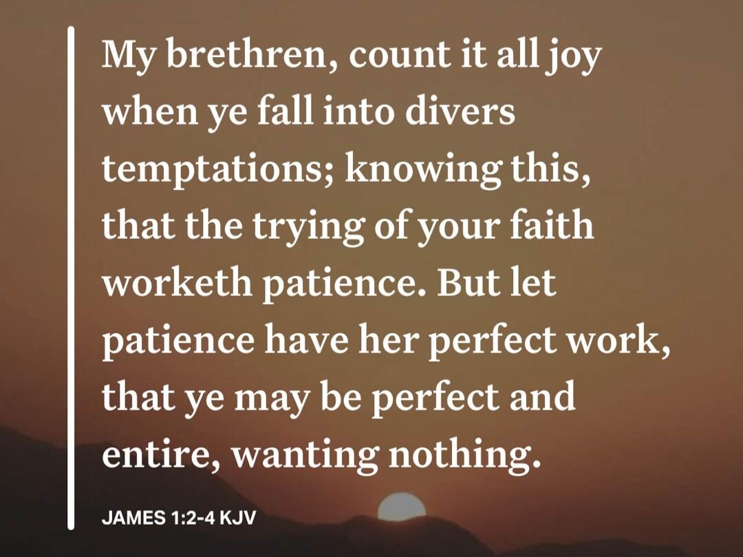 My brethren, count it all joy when ye fall into divers temptations; knowing this, that the trying of your faith worketh patience. But let patience have her perfect work, that ye may be perfect and entire, wanting nothing. JAMES 1:2-4 KJV