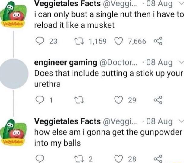 Veggietales Facts wVeggl 08 Aug i can only bust a single nut then i have to reload it like a musket Q 23 11159 Q 7666 engineer gaming Doctor 08 Aug Does that include putting a stick up your urethra N o Q2 Veggietales Facts Veggi 08 Aug how else am i gonna get the gunpowder into my balls 9 2 228 L