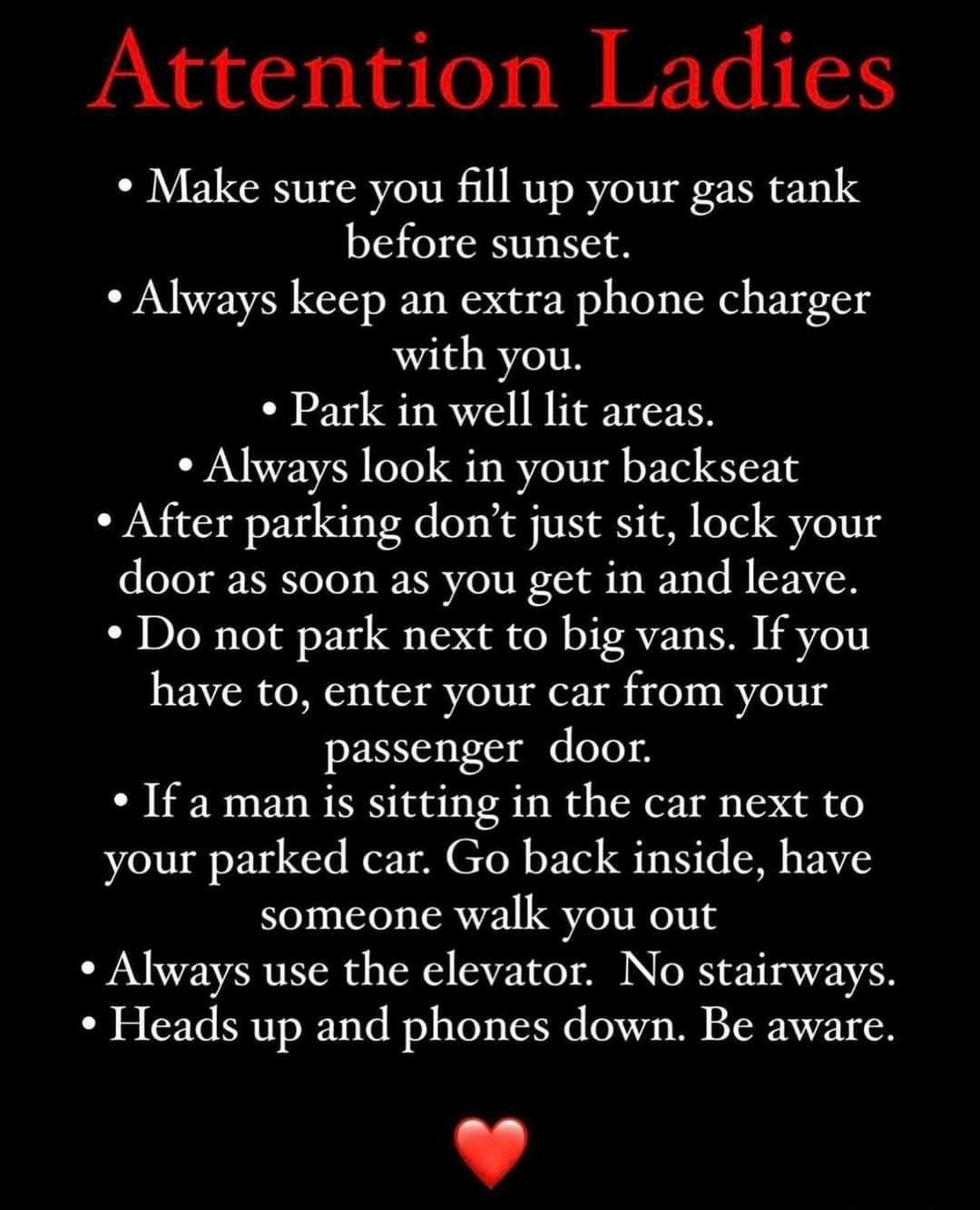 Attention Ladies Make sure you fill up your gas tank before sunset Always keep an extra phone charger with you Park in well lit areas Always look in your backseat After parking dont just sit lock your door as soon as you get in and leave Do not park next to big vans If you have to enter your car from your passenger door If a man is sitting in the car next to your parked car Go back inside have som