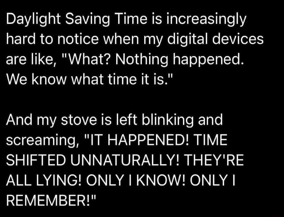 Daylight Saving Time is increasingly hard to notice when my digital devices EICHITCRL TN ol alaTef EToo T To N We know what time it is And my stove is left blinking and screaming IT HAPPENED TIME SHIFTED UNNATURALLY THEYRE ALL LYING ONLY KNOW ONLY REMEMBER