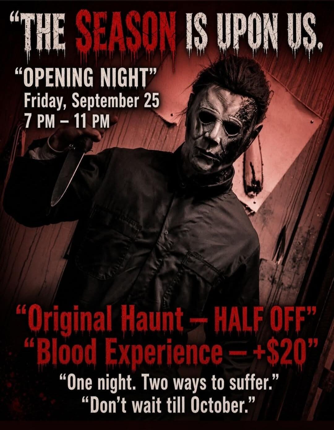 THE SEASON IS UPON US. OPENING NIGHT Friday, September 25 7 PM - 11 PM Original Haunt - HALF OFF Blood Experience - +$20 One night. Two ways to suffer. Don't wait till October.
