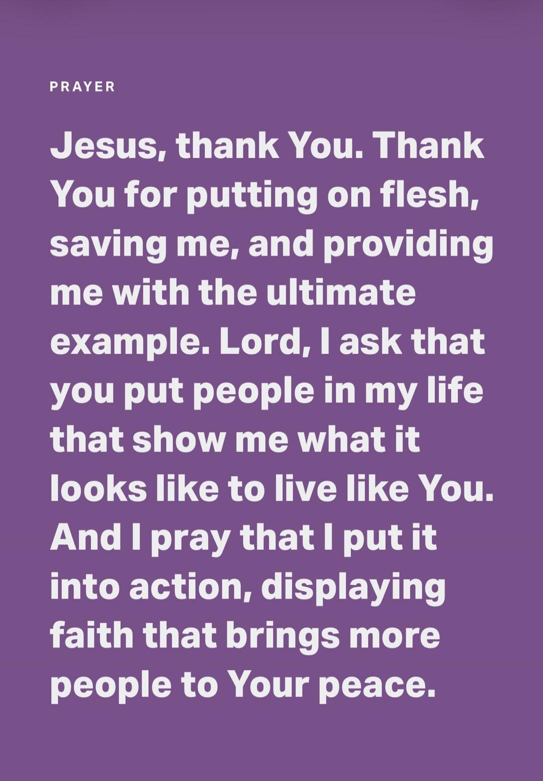 PRAYER Jesus, thank You. Thank You for putting on flesh, saving me, and providing me with the ultimate example. Lord, I ask that You put people in my life that show me what it looks like to live like You. And I pray that I put it into action, displaying faith that brings more people to Your peace.