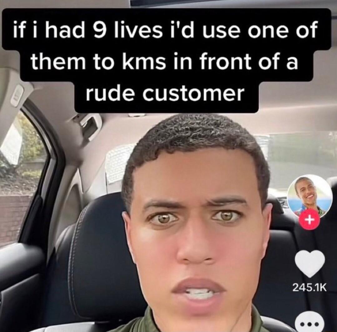if i had 9 lives id use one of them to kms in front of a rude customer g