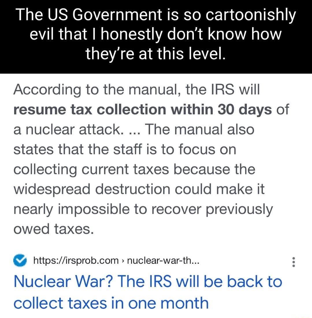 The US Government is so cartoonishly evil that I honestly dont know how IWEACEIRGIRIEELR According to the manual the IRS will resume tax collection within 30 days of a nuclear attack The manual also states that the staff is to focus on collecting current taxes because the widespread destruction could make it nearly impossible to recover previously owed taxes httpsirsprobcom nuclear war th