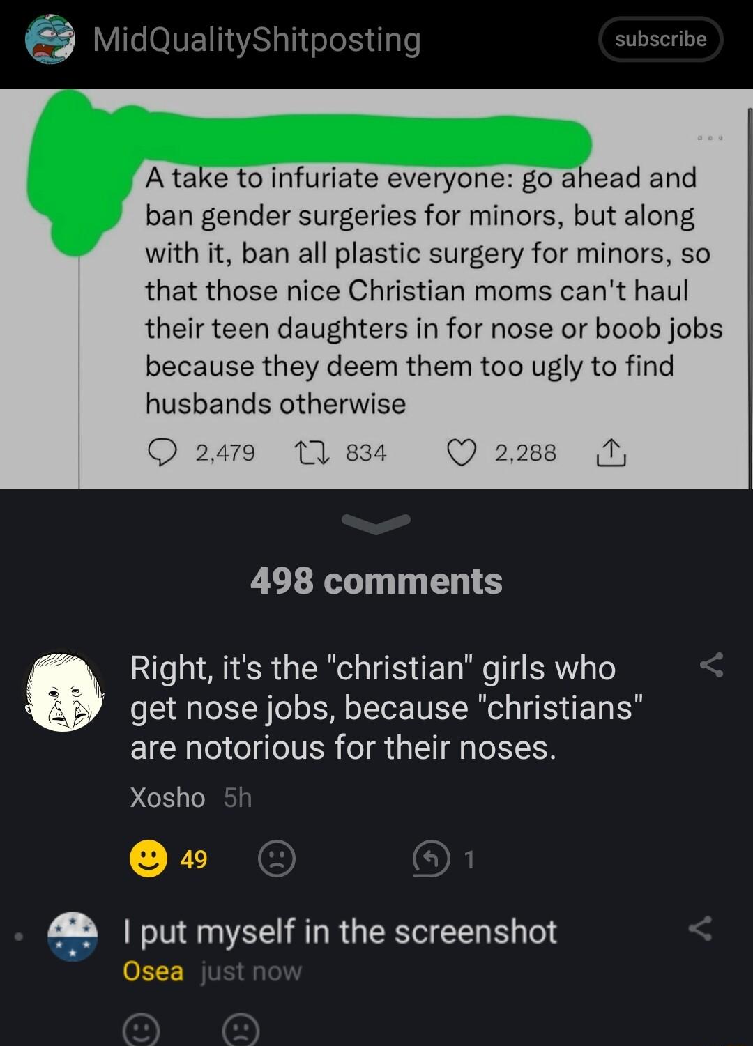 1QualityShitposting ibscrib Atake to infuriate everyone go ahead and ban gender surgeries for minors but along with it ban all plastic surgery for minors so that those nice Christian moms cant haul their teen daughters in for nose or boob jobs because they deem them too ugly to find husbands otherwise 498 comments Right its the christian girls who get nose jobs because christians are notorious for
