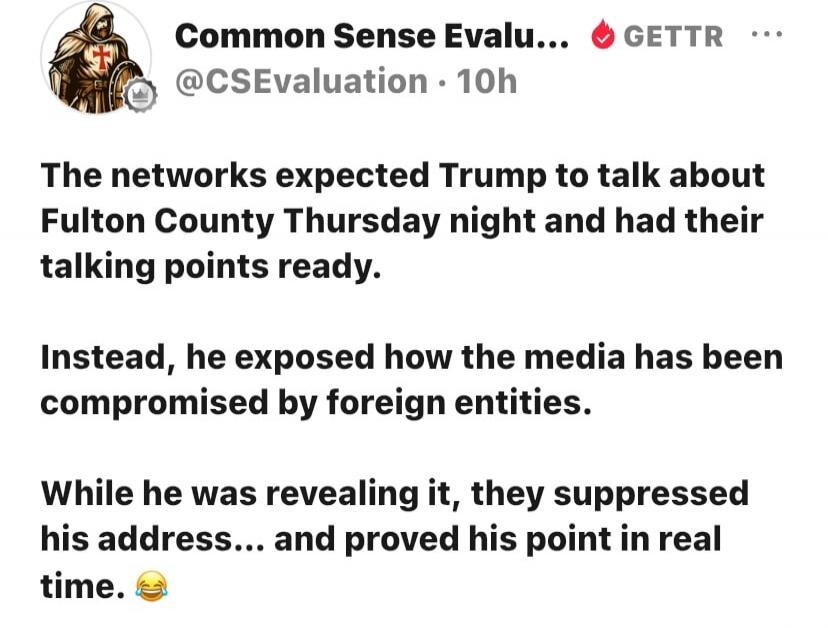 Common Sense Evalu... GETTR @CSEvaluation 10h The networks expected Trump to talk about Fulton County Thursday night and had their talking points ready. Instead, he exposed how the media has been compromised by foreign entities. While he was revealing it, they suppressed his address... and proved his point in real time. 😂