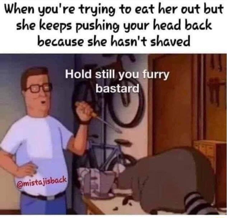 When youre trying to eat her out but she keeps pushing your head back because she hasnt shaved Hold still you furry LERE