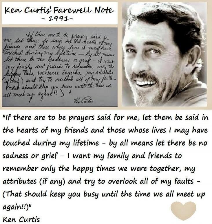 Ken Curtis’ Farewell Note - 1991 -

If there are to be prayers said for me, let them be said in the hearts of my friends and those whose lives I may have touched during my lifetime - by all means let there be no sadness or grief - I want my family and friends to remember only the happy times we were together, my attributes (if any) and try to overl