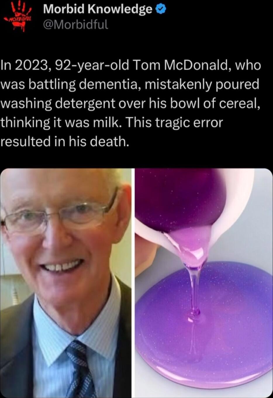 Morbid Knowledge In 2023 92 year old Tom McDonald who was battling dementia mistakenly poured washing detergent over his bowl of cereal thinking it was milk This tragic error resulted in his death