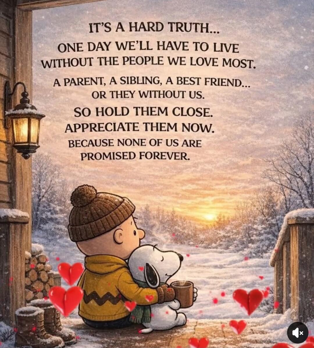 IT'S A HARD TRUTH...
ONE DAY WE'LL HAVE TO LIVE WITHOUT THE PEOPLE WE LOVE MOST.
A PARENT, A SIBLING, A BEST FRIEND...
OR THEY WITHOUT US.
SO HOLD THEM CLOSE.
APPRECIATE THEM NOW.
BECAUSE NONE OF US ARE PROMISED FOREVER.