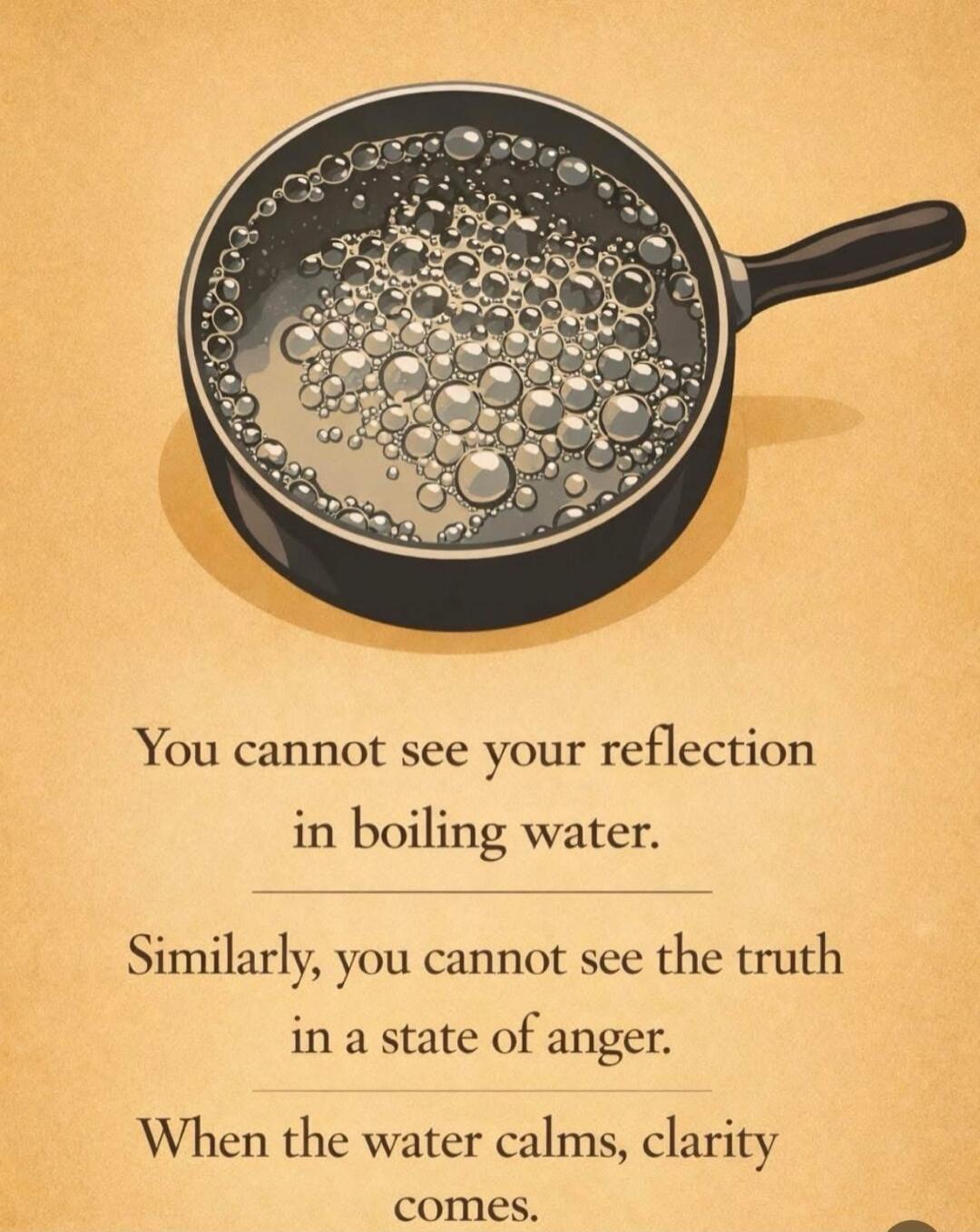 You cannot see your reflection in boiling water.
Similarly, you cannot see the truth in a state of anger.
When the water calms, clarity comes.