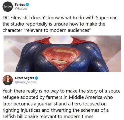 DC Films still doesnt know what to do with Superman the studio reportedly is unsure how to make the character relevant to modern audiences Yeah there really is no way to make the story of a space refugee adopted by farmers in Middle America who later becomes a journalist and a hero focused on righting injustices and thwarting the schemes of a selfish billionaire relevant to modern times