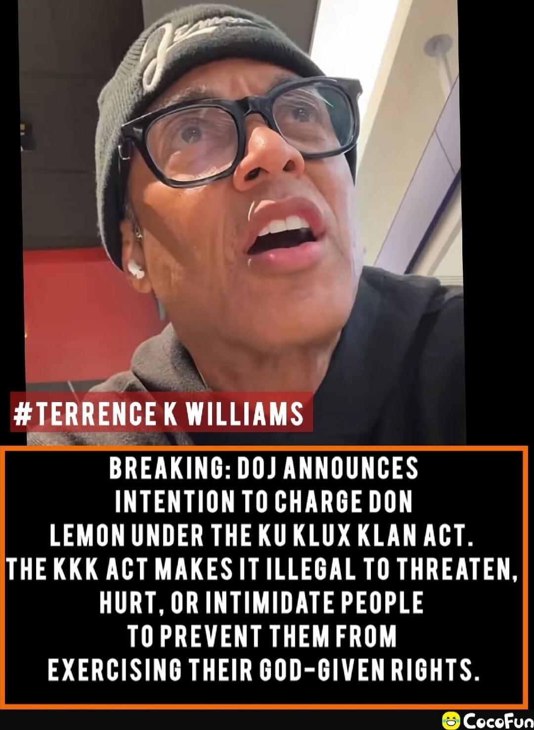 #TERRENC E K WILLIAMS

BREAKING: DOJ ANNOUNCES INTENTION TO CHARGE DON LEMON UNDER THE KU KLUX KLAN ACT. THE KKK ACT MAKES IT ILLEGAL TO THREATEN, HURT, OR INTIMIDATE PEOPLE TO PREVENT THEM FROM EXERCISING THEIR GOD-GIVEN RIGHTS.