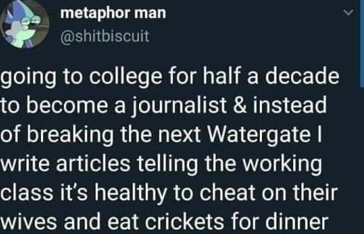 LEELL LT ED ELIIGIEEI going to college for half a decade to become a journalist instead of breaking the next Watergate write articles telling the working class its healthy to cheat on their wives and eat crickets for dinner