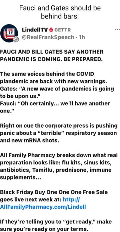 Fauci and Gates should be behind bars!\n\nLindellTV GETTR @RealFrankSpeech · 1h\n\nFAUCI AND BILL GATES SAY ANOTHER PANDEMIC IS COMING. BE PREPARED.\n\nThe same voices behind the COVID plandemic are back with new warnings. Gates: “A new wave of pandemics is going to be upon us.” Fauci: “Oh certainly... we’ll have another one.”\n\nRight on cue the c