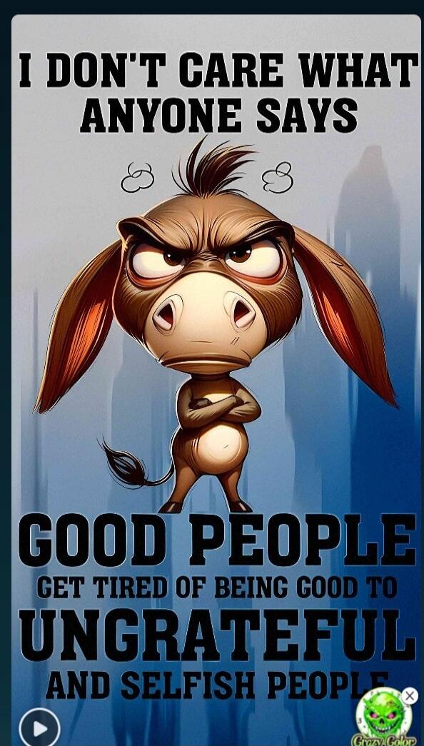 I DON'T CARE WHAT ANYONE SAYS GOOD PEOPLE GET TIRED OF BEING GOOD TO UNGRATEFUL AND SELFISH PEOPLE