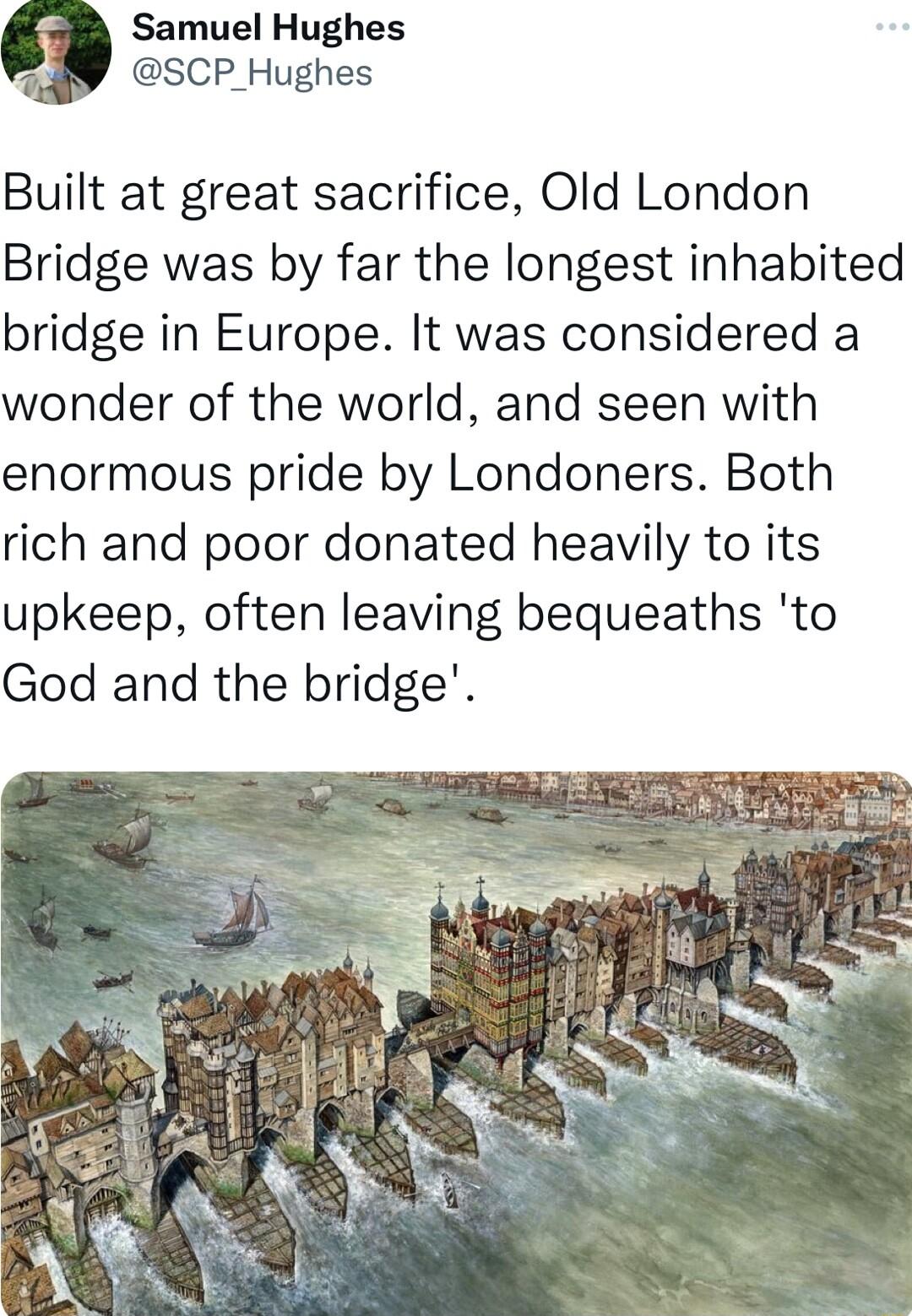 9 Samuel Hughes SCP_Hughes Built at great sacrifice Old London Bridge was by far the longest inhabited bridge in Europe It was considered a wonder of the world and seen with enormous pride by Londoners Both rich and poor donated heavily to its upkeep often leaving bequeaths to God and the bridge
