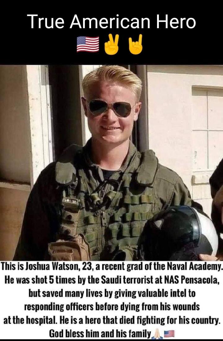 True American Hero This is Joshua Watson 23 a recent grad of the Naval Academy He was shot 5 times by the Saudi terrorist at NAS Pensacola but saved many lives by giving valuable intel to responding officers before dying from his wounds at the hospital He is a hero that died fighting for his country God bless him and his family_