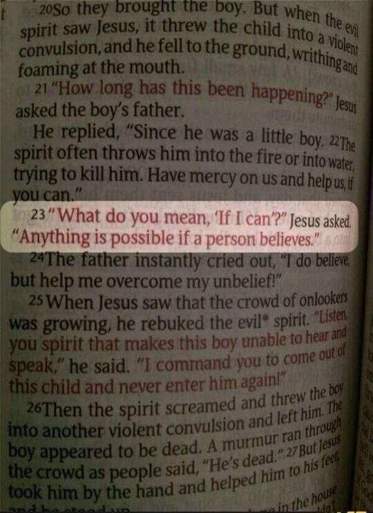 “21 ‘How long has this been happening?’” Jesus asked the boy’s father. He replied, “Since he was a little boy. 22 The spirit often throws him into the fire or into water, trying to kill him. Have mercy on us and help us, if you can.” 23 “What do you mean, ‘If I can’?” Jesus asked. “Anything is possible if a person believes.” 24 The father instantly