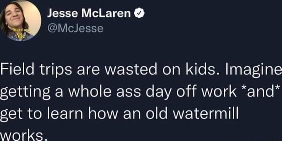 PEEEEI VL ETELY R CIVIGELT Field trips are wasted on kids Imagine getting a whole ass day off work and get to learn how an old watermill works