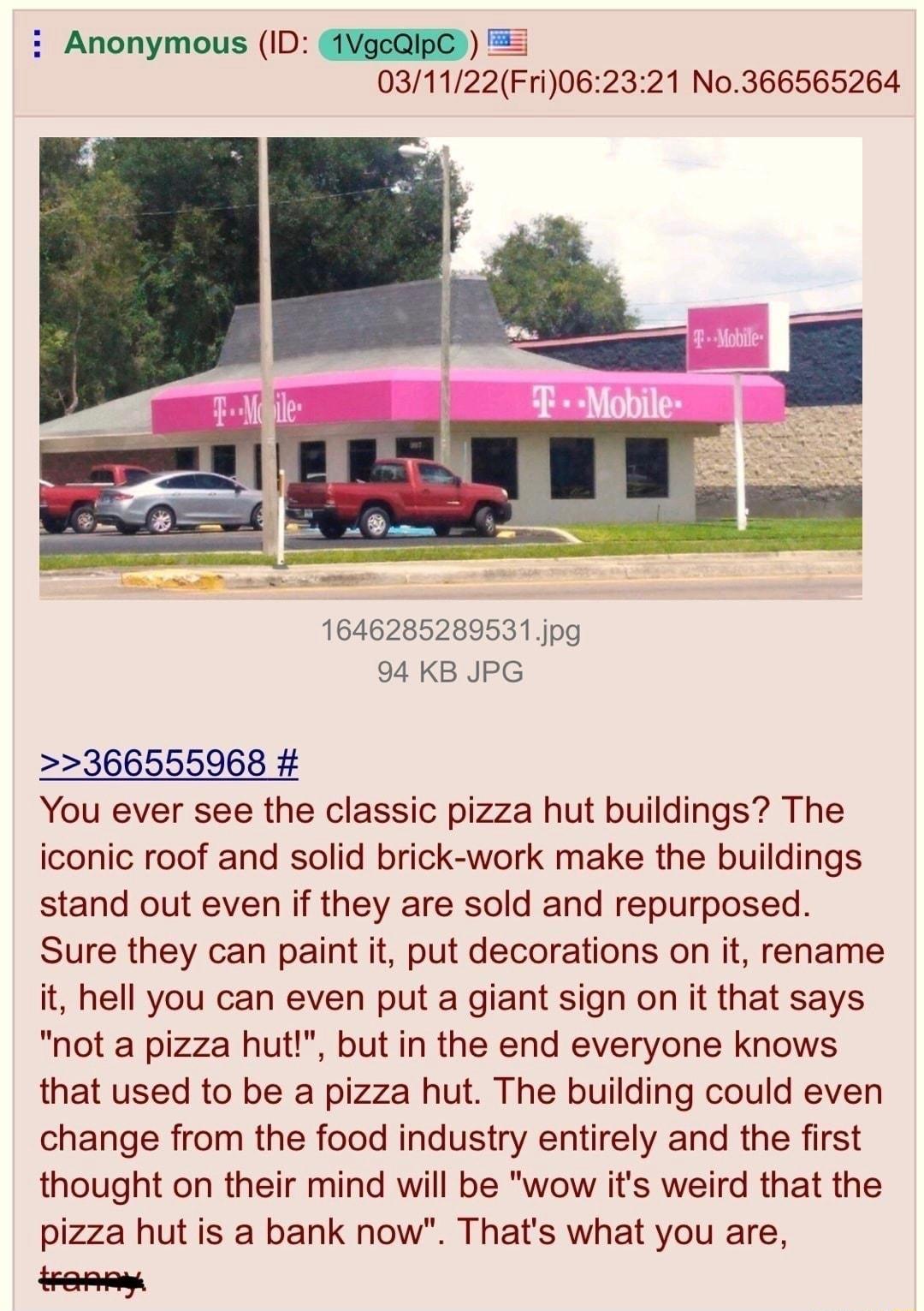 i Anonymous ID IVGEQIRC 5 031122Fri062321 No366565264 1646285289531jpg 94 KB JPG 366555968 You ever see the classic pizza hut buildings The iconic roof and solid brick work make the buildings stand out even if they are sold and repurposed Sure they can paint it put decorations on it rename it hell you can even put a giant sign on it that says not a pizza hut but in the end everyone knows that used