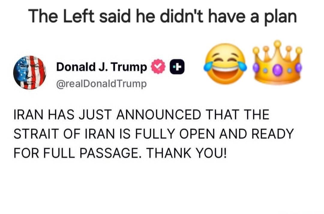 The Left said he didn't have a plan Donald J. Trump @realDonaldTrump IRAN HAS JUST ANNOUNCED THAT THE STRAIT OF IRAN IS FULLY OPEN AND READY FOR FULL PASSAGE. THANK YOU!
